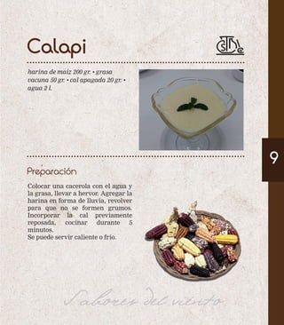 Calapi 
harina de maíz 200 gr. • grasa 
vacuna 50 gr. • cal apagada 20 gr. • 
agua 2 l. 
Preparación 
9 
Colocar una cacerola con el agua y 
la grasa, llevar a hervor. Agregar la 
harina en forma de lluvia, revolver 
para que no se formen grumos. 
Incorporar la cal previamente 
reposada, cocinar durante 5 
minutos. 
Se puede servir caliente o frío. 
Sabores del viento 
 