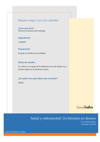Respira mejor con una cebolla
¿Para qué sirve?
Aliviar los síntomas del resfriado.
Ingredientes
1 Cebolla
Preparación
Se parte la cebolla en dos mitades.
Modo de empleo
Se coloca en un lugar de la habitación cerca de dónde vas a
dormir (mejor en la mesita de noche).
¿De quién has aprendido este remedio?
Madre.
DonaSaber
Salud y enfermedad: Un binomio en desuso
La Carolina (Jaén)
4 de julio del 2018
Ana Mª Martínez Cuéllar
 