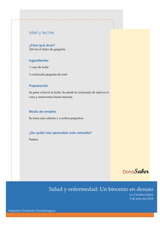 Miel y leche
¿Para qué sirve?
Aliviar el dolor de garganta
Ingredientes
1 vaso de leche
1 cucharada pequeña de miel
Preparación
Se pone a hervir la leche. Se añade la cucharada de miel en el
vaso y removemos hasta mezclar.
Modo de empleo
Se toma aún caliente y a sorbos pequeños.
¿De quién has aprendido este remedio?
Padres.
DonaSaber
Salud y enfermedad: Un binomio en desuso
La Carolina (Jaén)
4 de julio del 2018
Alejandro Fernández Entrabasaguas
 
