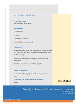 Manzanilla con limón
¿Para qué sirve?
Aliviar el dolor de garganta.
Ingredientes
1 vaso de agua
½ limón
1 cucharada de azúcar
Manzanilla (en sobre o natural)
Preparación
Se pone a hervir el agua. Si la manzanilla es natural, se añade
y se retira. Si la manzanilla es en sobre, se introduce el sobre
en el vaso de agua.
Se exprime medio limón y se añade el zumo al vaso con
manzanilla.
Por último, se remueve y se endulza al gusto.
Modo de empleo
Se recomienda hacer gárgaras con la mezcla y después se
toma.
¿De quién has aprendido este remedio?
Abuela
DonaSaber
Salud y enfermedad: Un binomio en desuso
La Carolina (Jaén)
4 de julio del 2018
Juan Carlos Avilés Martínez
 