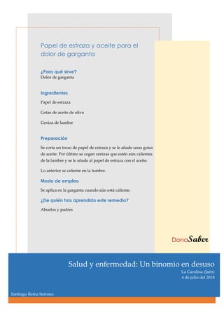 Papel de estraza y aceite para el
dolor de garganta
¿Para qué sirve?
Dolor de garganta
Ingredientes
Papel de estraza
Gotas de aceite de oliva
Ceniza de lumbre
Preparación
Se corta un trozo de papel de estraza y se le añade unas gotas
de aceite. Por último se cogen cenizas que estén aún calientes
de la lumbre y se le añade al papel de estraza con el aceite.
Lo anterior se caliente en la lumbre.
Modo de empleo
Se aplica en la garganta cuando aún está caliente.
¿De quién has aprendido este remedio?
Abuelos y padres
DonaSaber
Salud y enfermedad: Un binomio en desuso
La Carolina (Jaén)
4 de julio del 2018
Santiago Reina Serrano
 
