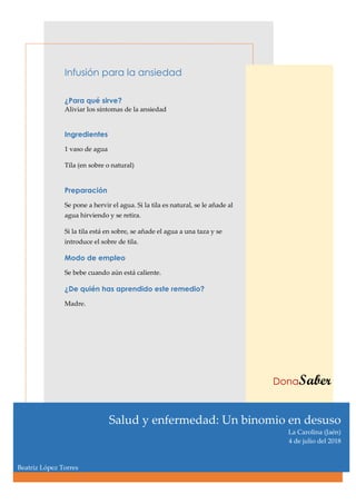 Infusión para la ansiedad
¿Para qué sirve?
Aliviar los síntomas de la ansiedad
Ingredientes
1 vaso de agua
Tila (en sobre o natural)
Preparación
Se pone a hervir el agua. Si la tila es natural, se le añade al
agua hirviendo y se retira.
Si la tila está en sobre, se añade el agua a una taza y se
introduce el sobre de tila.
Modo de empleo
Se bebe cuando aún está caliente.
¿De quién has aprendido este remedio?
Madre.
DonaSaber
Salud y enfermedad: Un binomio en desuso
La Carolina (Jaén)
4 de julio del 2018
Beatriz López Torres
 