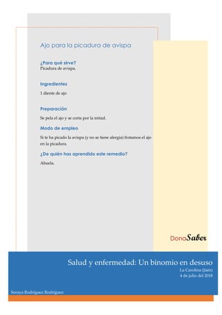 Ajo para la picadura de avispa
¿Para qué sirve?
Picadura de avispa.
Ingredientes
1 diente de ajo
Preparación
Se pela el ajo y se corta por la mitad.
Modo de empleo
Si te ha picado la avispa (y no se tiene alergia) frotamos el ajo
en la picadura.
¿De quién has aprendido este remedio?
Abuela.
DonaSaber
Salud y enfermedad: Un binomio en desuso
La Carolina (Jaén)
4 de julio del 2018
Soraya Rodríguez Rodríguez
 