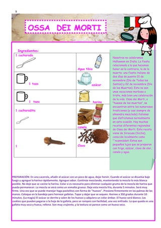 9




             OSSA DEI MORTI

      Ingredientes:
  1 cucharada
                                                                                     Nosotros no celebramos
                                                                                     Halloween en Italia. La fiesta
                                                                                     relacionada a la que hacemos
                                                       Agua tibia                    honor es la contraria, la de la
                                                                                     muerte: una fiesta italiano de
                                                                                     dos días de puente 01 de
                                                                                     noviembre (Día de Todos los
              1 taza                                               azúcar            Santos) y 02 de noviembre (Día
                                                                                     de los Muertos). Esto no son
                                                                                     unas vacaciones morbosa o
                                                                                     triste, más bien una celebración
                                                                                     de la vida. Ossa dei Morti, o
              1 taza                                                harina           "huesos de los muertos", se
                                                                                     encuentran entre los numerosos
  1 cucharadita                                                                      tradiciones (y casi siempre de
                                                                                     almendra mezclada) italianas
                                                                                     que disfrutamos normalmente
                                                                                     en esta ocasión. Hay muchas
                                                                                     recetas diferentes regionales
                                                       canela
                                                                                     de Ossa dei Morti. Esta receta
                                                                                     viene de Siracusa (Sicilia),
                                                                                     conocido localmente como
                                                                                     "'ncanniddati Estos son
                                                       Clavo                         pequeños lujos que se preparan
  1
                                                                                     con trigo, azúcar, clavo de olor,
                                                                                     canela y agua.




PREPARACIÓN: En una cacerola, añadir el azúcar con un poco de agua, dejar hervir. Cuando el azúcar se disuelva baje
fuego y agregue la harina rápidamente. Agregue sabor. Continúe mezclando, manteniendo la mezcla lo más blanca
posible. No deje que se cocine la harina. Colar si es necesario para eliminar cualquier grumo de la mezcla de harina que
pueda permanecer. La mezcla se verá como un esmalte grueso. Deje esta mezcla fría, durante 5 minutos. Será muy
firme. Una vez que se puede manejar haga pastelitos con forma de "huesos". Presione firmemente en las palmas de las
manos. Coloque en la bandeja para hornear galletas. Tapar y dejar que se sequen. Hornee a 350 grados durante 10
minutos. (La magia) El azúcar se derrite y salen de los huesos y adquiera un color ámbar. El hueso será blanco. Las
cookies que pueden pegarse a la hoja de la galleta, pero se rompen con facilidad, una vez enfriado. Lo que queda es una
galleta muy seca y hueca, rellena. Son muy crujiente, y la textura se parece como un hueso seco.
 