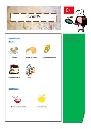 COOKIES




                                                                         Nota:Este plato se
 Ingredientes:                                                           prepara en días
 Masa                                                                    especiales y reuniones..




      1 huevo             2 tazas de harina      125 gr de mantequilla




2 cucharadas cacao            azúcar




 Decoración




    1 vaso de azúcar molida               1 limón (zumo)
 