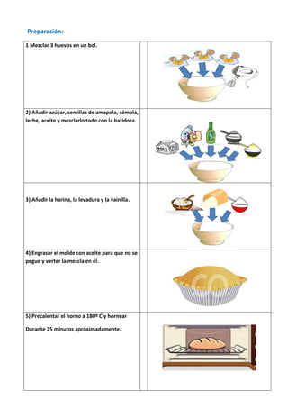 Preparación:

1 Mezclar 3 huevos en un bol.




2) Añadir azúcar, semillas de amapola, sémola,
leche, aceite y mezclarlo todo con la batidora.




3) Añadir la harina, la levadura y la vainilla.




4) Engrasar el molde con aceite para que no se
pegue y verter la mezcla en él.




5) Precalentar el horno a 180º C y hornear

Durante 25 minutos apróximadamente.
 