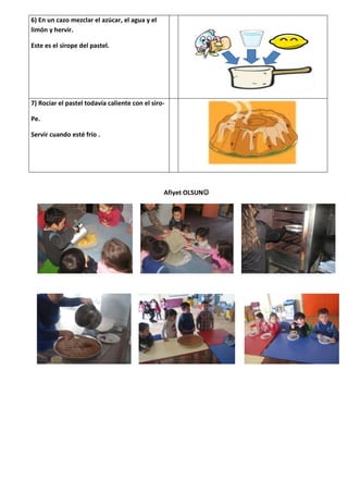 6) En un cazo mezclar el azúcar, el agua y el
limón y hervir.

Este es el sirope del pastel.




7) Rociar el pastel todavía caliente con el siro-

Pe.

Servir cuando esté frío .




                                                Afiyet OLSUN
 