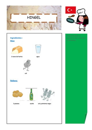 HINGEL




                                                              Nota:Este plato se
Ingredientes :                                                cocina en días especiales
Masa                                                          y reuniones..




 2 vasos de harina                   agua




                     sal



Relleno:




    5 patatas               aceite     sal y pimienta negra
 