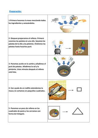 Preparación:


1-Primero hacemos la masa mezclando todos
los ingredientes y amasándolos.




2- Despues preparamos el relleno. Primero
cocemos las patatas en una olla. Sacamos las
patatas de la olla y las pelamos. Chafamos las
patatas hasta hacerlas puré.




3- Ponemos aceite en la sartén y añadimos el
puré de patatas. Añadimos la sal y la
pimienta. Unos minutos después el relleno
está listo.




4- Con ayuda de un rodillo extendemos la
masa y la cortamos en pequeños cuadrados.




5- Ponemos un poco de relleno en los
cuadrados de pasta y los cerramos con
forma de triángulo.
 