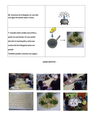 6- Cocemos los triángulos en una olla
con agua hirviendo sobre ½ hora.




7- Cuando están cocidos escurrirlos y

poner en una fuente. En una sartén

derretir la mantequilla y echar por

encima de los triángulos junto con

perejil.

También pueden comerse con yogurt.



                                        GOOD APPETITE
 