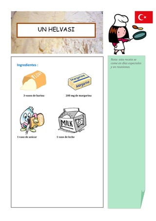 UN HELVASI




                                                      Nota: esta receta se
                                                      come en días especiales
Ingredientes :                                        y en reuniones.




     3 vasos de harina          200 mg de margarina




1 vaso de azúcar         1 vaso de leche
 