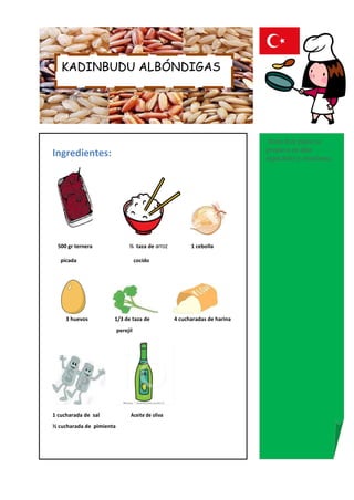 KADINBUDU ALBÓNDIGAS




                                                                           Nota:Este plato se
                                                                           prepara en días
Ingredientes:                                                              especiales y reuniones.




 500 gr ternera                ½ taza de arroz          1 cebolla

   picada                           cocido




     3 huevos         1/3 de taza de              4 cucharadas de harina
                          perejil




1 cucharada de sal              Aceite de oliva
½ cucharada de pimienta
 