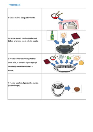 Preparación:




1-Cocer el arroz en agua hirviendo.




2-Cocinar en una sartén con el aceite
2/3 de la ternera con la cebolla picada.




3-Poner el sofrito en un bol y añadir el

arroz, la sal, la pimienta negra, el perejil,

un huevo y el resto de la ternera y

amasar.




4-Formar las albóndigas con las manos.
(12 albondigas)
 