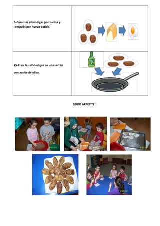 5-Pasar las albóndigas por harina y
después por huevo batido.




6-Freir las albóndigas en una sartén

con aceite de oliva.




                                       GOOD APPETITE
 