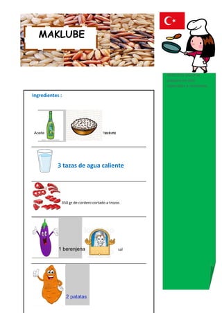 MAKLUBE



                                                             Nota:Este plato se
                                                             prepara en días
                                                             especiales y reuniones.

Ingredientes :




Aceite                               1 taza de arroz




            3 tazas de agua caliente




             350 gr de cordero cortado a trozos




            1 berenjena                                sal




                 2 patatas
 