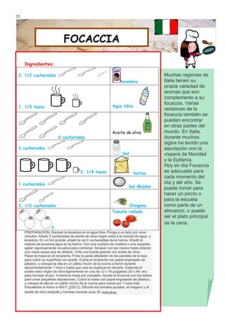 11




                              FOCACCIA

     Ingredientes:

 2, 1/2 cucharadas                                                                          Muchas regiones de
                                                                    levadura                Italia tienen su
                                                                                            propia variedad de
                                                                                            aromas que son
                                                                                            complemento a su
                                                                                            focaccia. Varias
 1, 1/3 tazas                                                 Agua tibia
                                                                                            versiones de la
                                                                                            focaccia también se
                                                                                            pueden encontrar
                                                                                            en otras partes del
                                                              Aceite de oliva               mundo. En Italia,
                           6 cucharadas                                                     durante muchos
                                                                                            siglos ha tenido una
 2 cucharadas                                                                               asociación con la
                                                                     Sal                    víspera de Navidad
                                                                                            y la Epifanía.
                                                                                            Hoy en día Focaccia
                                         3, 1/4 tazas                       harina          es adecuado para
                                                                                            cada momento del
 1 cucharadas                                                                               día y del año. Se
                                                                         Sal Maldon         puede tomar para
                                                                                            hacer un picnic o
                                                                                            para la escuela
 2, 1/2 cucharadas                                                   Oregano                como parte de un
                                                              Tomate rallado                almuerzo, o puede
                                                                                            ser el plato principal
                                                                                            de la cena.
                      3
     PREPARACIÓN: Disolver la levadura en el agua tibia. Ponga a un lado por unos
     minutos. Añadir 3 cucharadas de aceite de oliva virgen extra a la mezcla de agua y
     levadura. En un bol grande, añadir la sal 2 cucharaditas de la harina. Añadir la
     mezcla de levadura-agua en la harina. Con una cuchara de madera o una espátula,
     agitar vigorosamente revuelva para combinar. Amasar con las manos hasta obtener
     una masa suave que se obtiene. Unte una fuente grande con aceite de oliva.
     Pasar la masa en el recipiente. Frote la pasta alrededor de las paredes de la taza
     para cubrir su superficie con aceite. Cubra el recipiente con papel engrasado de
     plástico, y coloque la olla en un cálido rincón de la cocina a hervir durante
     aproximadamente 1 hora o hasta que casi se duplique en tamaño. Extienda el
     aceite extra virgen de oliva ligeramente en una de 12 x 16 pulgadas (30 x 40 cm)
     para hornear el pan. Invierta la masa por completo. Aprete la focaccia con los dedos
     para crear pequeñas depresiones. Cubra la masa con papel engrasado de plástico,
     y coloque la olla en un cálido rincón de la cocina para crecer por 1 hora más.
     Precaliente el horno a 450 F (230 C). Difundir los tomates picados, el orégano y el
     aceite de oliva restante y hornear durante unos 35 minutos.
 