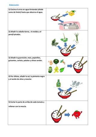 Elaboración:

1) Cocina el arroz en agua hirviendo (añade
zumo de limón) hasta que absorva el agua.




2) Añadir la cebolla tierna, el eneldo y el
perejil picados.




3) Añadir la guarnición, maiz, pepinillos,
guisantes, carlota, patatas y olivas verdes.




4) Por último, añadir la sal, la pimienta negra
y el aceite de oliva y mezclar.




5) Cortar la parte de arriba de cada tomate y

rellenar con la mezcla.
 