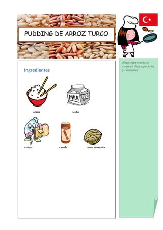 PUDDING DE ARROZ TURCO



                                                 Nota: esta receta se
                                                 come en días especiales
Ingredientes                                     y reuniones.




         arroz            leche




azúcar           canela           nuez moscada
 