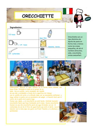 ORECCHIETTE

 Ingredientes:


1/2 tazas
                                                                               Orecchiette son un
                                            Agua tibia
                                                                               tipo distintivo de
                                                                               Apulia de pasta en
                                                                               forma más o menos
            1, 1/4 tazas
                                                          Semolina -harina     como las orejas
                                                                               pequeñas, de ahí el
                                                                               nombre (Orecchio,
3/4 cucharadas                                                                 oído, orecchiette,
                                                                               orejas pequeñas).
                                                    Sal




 DIRECCIÓN: Mezclar el agua caliente en la harina hasta obtener una
 masa firme. Extienda la masa en el grosor de un
 dedo. Con un cuchillo, corte alrededor del tamaño
 de una uña y extiéndalo a través de la superficie de trabajo
 con el cuchillo (el corte y la difusión debe ser un movimiento uniforme), y
 luego voltear la pasta con un movimiento del pulgar, al hacerlo hará que el
 centro de la punta de la pasta haga
 formar una cúpula, y el orecchietta ya está hecho. Continúe haciendo
 orecchiette hasta que haya terminado con la masa. Cocine orecchiette:
 Cocinar en una olla orecchiette pasta de agua hirviendo con sal (3
 cucharadas de sal de 6 litros de agua) hasta que esté al dente, escurrir y
 mezclar con la salsa (que nos gusta con Fresh Tomates y la albahaca y
 parmesano).
 