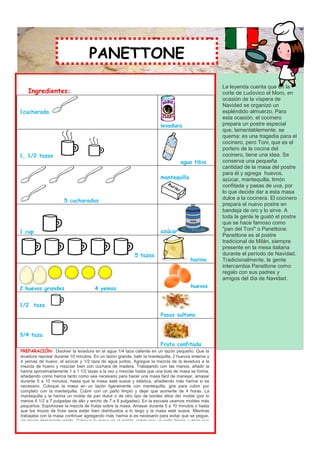 PANETTONE
                                     PANETTONE

                                                                                                           La leyenda cuenta que en la
    Ingredientes:                                                                                          corte de Ludovico el Moro, en
                                                                                                           ocasión de la víspera de
                                                                                                           Navidad se organizó un
1cucharada                                                                                                 espléndido almuerzo. Para
                                                                                                           esta ocasión, el cocinero
                                                                             levadura                      prepara un postre especial
                                                                                                           que, lamentablemente, se
                                                                                                           quema: es una tragedia para el
                                                                                                           cocinero, pero Toni, que es el
                                                                                                           portero de la cocina del
1, 1/2 tazas                                                                                               cocinero, tiene una idea. Se
                                                                                        agua tibia         conserva una pequeña
                                                                                                           cantidad de la masa del postre
                                                                                                           para él y agrega huevos,
                                                                             mantequilla                   azúcar, mantequilla, limón
                                                                                                           confitada y pasas de uva, por
                                                                                                           lo que decide dar a esta masa
                        5 cucharadas                                                                       dulce a la cocinera. El cocinero
                                                                                                           prepara el nuevo postre en
                                                                                                           bandeja de oro y lo sirve. A
                                                                                                           toda la gente le gustó el postre
                                                                                                           que se hace famoso como
                                                                             azúcar                        "pan del Toni" o Panettone.
1 cup
                                                                                                           Panettone es el postre
                                                                                                           tradicional de Milán, siempre
                                                                                                           presente en la mesa italiana
                                                              5 tazas                                      durante el período de Navidad.
                                                                                             harina        Tradicionalmente, la gente
                                                                                                           intercambia Panettone como
                                                                                                           regalo con sus padres y
                                                                                                           amigos del día de Navidad.
2 huevos grandes                        4 yemas                                              huevos


1/2 taza
                                                                             Pasas sultana


3/4 taza
                                                                             Fruta confitada
PREPARACIÓN: Disolver la levadura en el agua 1/4 taza caliente en un tazón pequeño. Que la
levadura reposar durante 10 minutos. En un tazón grande, batir la mantequilla, 2 huevos enteros y
4 yemas de huevo, el azúcar y 1/2 taza de agua juntos. Agregue la mezcla de la levadura a la
mezcla de huevo y mezclar bien con cuchara de madera. Trabajando con las manos, añadir la
harina aproximadamente 1 a 1 1/2 tazas a la vez y mezclar hasta que una bola de masa se forma,
añadiendo como harina tanto como sea necesario para hacer una masa fácil de manejar, amasar
durante 5 a 10 minutos, hasta que la masa esté suave y elástica, añadiendo más harina si es
necesario. Coloque la masa en un tazón ligeramente con mantequilla, gire para cubrir por
completo con la mantequilla. Cubrir con un paño limpio y dejar que aumente de 4 horas. La
mantequilla y la harina un molde de pan dulce o de otro tipo de bordes altos del molde (por lo
menos 6 1/2 a 7 pulgadas de alto y ancho de 7 a 8 pulgadas). En la escuela usamos moldes más
pequeños. Espolvoree la mezcla de frutas sobre la masa. Amasar durante 5 a 10 minutos o hasta
que los trozos de fruta seca están bien distribuidos a lo largo y la masa esté suave. Mientras
trabajaba con la masa continuar agregando más harina si es necesario para evitar que se pegue,
sin hacer demasiado rígido. Coloque la masa en el molde, cubrir con un paño limpio y dejar que
aumente 30 minutos. Precaliente el horno a 270 °. Cortar una x en la parte superior de la masa
con un cuchillo muy afilado. Hornear durante unos 45 minutos a 270 º o hasta que el probador
palillo, palillo, o insertar un palillo en el centro del pan salga limpio. Dejar enfriar unos 30 minutos
sobre una rejilla de alambre, retire del bastidor y deje enfriar completamente.
 