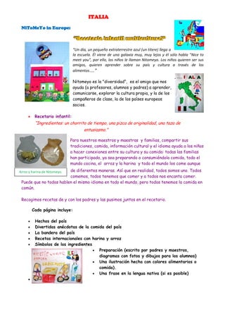 ITALIA

 NiToMeYo in Europe:

                                “Recetario infantil multicultural”
                                “Recetario infantil multicultural”
                                “Un día, un pequeño extraterrestre azul (un títere) llega a
                                la escuela. Él viene de una galaxia muy, muy lejos y él sólo habla "Nice to
                                meet you", por ello, los niños le llaman Nitomeyo. Los niños quieren ser sus
                                amigos, quieren aprender sobre su país y cultura a través de los
                                alimentos…..”

                                Nitomeyo es la "diversidad", es el amigo que nos
                                ayuda (a profesores, alumnos y padres) a aprender,
                                comunicarse, explorar la cultura propia, y la de los
                                compañeros de clase, la de los países europeos
                                socios.

         Recetario infantil:
          “Ingredientes: un chorrito de tiempo, una pizca de originalidad, una taza de
                                      entusiasmo.”

                              Para nuestros maestros y maestras y familias, compartir sus
                              tradiciones, comida, información cultural y el idioma ayuda a los niños
                              a hacer conexiones entre su cultura y su comida: todas las familias
                              han participado, ya sea preparando o consumiéndola comida, todo el
                              mundo cocina, el arroz y la harina y todo el mundo los come aunque
                         de diferentes maneras. Así que en realidad, todos somos uno. Todos
Arroz y harina de Nitomeyo.
                         comemos, todos tenemos que comer y a todos nos encanta comer.
 Puede que no todos hablen el mismo idioma en todo el mundo, pero todos tenemos la comida en
 común.

 Recogimos recetas de y con los padres y las pusimos juntos en el recetario.

         Cada página incluye:

         Hechos del país
         Divertidas anécdotas de la comida del país
         La bandera del país
         Recetas internacionales con harina y arroz
         Símbolos de los ingredientes
                                        Preparación (escrito por padres y maestros,
                                         diagramas con fotos y dibujos para los alumnos)
                                        Una ilustración hecha con colores alimentarios o
                                         comida).
                                        Una frase en la lengua nativa (si es posible)
     
 