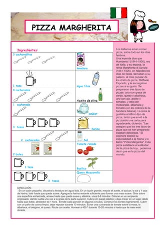 PIZZA MARGHERITA

   Ingredientes:                                                                               Los italianos aman comer
                                                                                               pizza, sobre todo en los días
3 cucharaditas                                                                                 festivos.
                                                                                               Una leyenda dice que
                                                                                               Humberto I (1844-1900), rey
                                                                                               de Italia, y su esposa, la
                                                          levadura                             reina Margherita di Savoia
                                                                                               (1851-1926), en Nápoles los
                                                                                               días de fiesta, llamaban a su
                                                                                               palacio, al más popular de
                                                                                               los chefs de pizza, Raffaele
                                                                                               Esposito, y le encargaban
1 taza                                                    Agua tibia                           pizzas a su gusto. Se
4 cucharadas                                                                                   prepararon tres tipos de
                                                                                               pizzas: una con grasa de
                                                                                               cerdo, queso y albahaca,
                                                                                               uno con ajo, aceite y
                                                          Aceite de oliva                      tomates, y otra con
1 cucharada                                                                                    mozzarella, albahaca y
                                                                                               tomates (en los colores de la
                                                                                               bandera italiana). La reina le
                                                                     azúcar                    gustaba el último tipo de
                                                                                               pizza, tanto que envió a la
                                                                                               pizzzaiolo una carta para
                                                                                               agradecerle, diciendo: "Les
3 tazas                                                                                        aseguro que los tres tipos de
                                                                        harina                 pizza que se han preparado
                                                                                               estaban deliciosos." El
                                                                                               cocinero dedicó su
      2 cucharadas                                            Sal                              especialidad a la Reina y lo
                                                                                               llamó "Pizza Margarita". Esta
                                                          Tomate rallado                       pizza establece el estándar
                                                                                               de la pizza de hoy , podemos
                                                                                               decir que es la pizza del
2 botes                                                                                        mundo.



          1 taza
                                                          Basílico
                                                          Queso Mozzarella


                               3 tazas

   DIRECCIÓN:
    En un tazón pequeño, disuelva la levadura en agua tibia. En un tazón grande, mezcle el aceite, el azúcar, la sal y 1 taza
   de harina, batir hasta que quede suave. Agregue la harina restante suficiente para formar una masa suave. Girar sobre
   una superficie enharinada, amase hasta que quede suave y elástica, unos 6-8 minutos. Colocar en un recipiente
   engrasado, dando vuelta una vez a la grasa de la parte superior. Cubra con papel plástico y deje crecer en un lugar cálido
   hasta que doble, alrededor de 1 hora. Enrolle cada porción en algunos círculos. Construir los bordes ligeramente. Cubrir
   con un paño de cocina limpio, dejar reposar durante 10 minutos. Echar una cucharada de tomate sobre la masa, la
   albahaca, el orégano, el queso. Rocíe con aceite. Hornear a 450 º durante 15-20 minutos o hasta que la masa esté
   dorada.
 