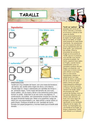 TARALLI

   Ingredientes:                                                   Taralli son “galletas”,
                                                                   pasadas dos veces por el
1 taza                                 Vino blanco seco            horno" (hervido y cocinado
                                                                   en el horno) y típicas en las
                                                                   casas de Apulia.
                                                                   En la cocina tradicional de
                                                                   la región de Puglia (región
                                                                   del sur de Italia), el Taralli
                                                                   está presente en cada fiesta
                                                                   importante. Se caracterizan
                                                                   por una riqueza de platos y
2/3 taza                                                           pocos ingredientes pero de
                                                                   buen gusto que componen
                                                                   las recetas. Entre la
                                                                   diversidad de comida en
                                                                   Puglia se encucuentra el
                                                                   Taralli, que es un producto
                                       aceite de oliva             muy sencillo cuyo aroma
                                                                   recuerda el pasado. De
                                                                   hecho, apareció hace siglos
1 cucharadas                                                       en Puglia, cuando fueron
                                              Sal                  considerados como un
                                                                   verdadero sustituto del pan.
                                                                   Según una leyenda, una
                                                                   madre que no tenía comida
                                                                   para ofrecer a sus hijos,
                                                                   pero sí unos pocos
                                                                   ingredientes, preparó un
                                                                   pastel hecho con trigo,
                                                          harina   aceite de oliva y una pizca
         4 tazas                                                   de sal, en forma de esta
  PREPARACIÓN:                                                     pasta y formó con esta
  Taralli son muy simples de hacer, con una masa de levadura       masa pequeños anillosque
   de harina, sal, aceite extra virgen de oliva y vino blanco.     metió en el horno durante
                                                                   un tiempo. De esta manera
   Puede dejar la masa o aderezarla con semillas de hinojo o
                                                                   nacieron los taralli. Datan
  de pimienta negro. Tome masa del tamaño de una nuez,             de principios del 1400,
  hacer palitos con la masa y llevar a los extremos juntos para    cuando las familias viven en
  formar un anillo. Está bien si se ven como una lágrima. A        los países utilizando para
  continuación, los anillos son brevemente cocidos en una olla     ofrecer este alimento, un
  de agua hirviendo hasta que floten a la superficie, luego se     buen vino como signo de
  retira con una espumadera y se deja enfriar y secar sobre un     amistad y calidez. Este
  paño limpio. Coloque el taralli en una bandeja de horno          significado no ha cambiado
  forrada con papel pergamino y hornee hasta que el taralli esté   después de los siglos. De
  dorado.                                                          hecho, es impensable que
                                                                   una familia en la Puglia, no
                                                                   tenga a disposición, taralli
                                                                   para ofrecer a un huésped.
 