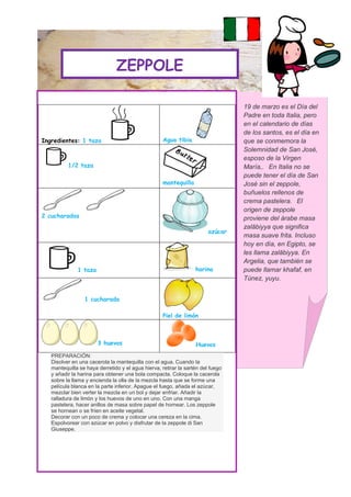 ZEPPOLE

                                                                                 19 de marzo es el Día del
                                                                                 Padre en toda Italia, pero
                                                                                 en el calendario de días
                                                                                 de los santos, es el día en
Ingredientes: 1 taza                                Agua tibia                   que se conmemora la
                                                                                 Solemnidad de San José,
                                                                                 esposo de la Virgen
          1/2 taza                                                               María,. En Italia no se
                                                                                 puede tener el día de San
                                                    mantequilla                  José sin el zeppole,
                                                                                 buñuelos rellenos de
                                                                                 crema pastelera. El
                                                                                 origen de zeppole
2 cucharadas                                                                     proviene del árabe masa
                                                                                 zalābiyya que significa
                                                                        azúcar
                                                                                 masa suave frita. Incluso
                                                                                 hoy en día, en Egipto, se
                                                                                 les llama zalābiyya. En
                                                                                 Argelia, que también se
              1 taza                                              harina         puede llamar khafaf, en
                                                                                 Túnez, yuyu.


                 1 cucharada

                                                    Piel de limón



                       3 huevos                                   Huevos
   PREPARACIÓN:
   Disolver en una cacerola la mantequilla con el agua. Cuando la
   mantequilla se haya derretido y el agua hierva, retirar la sartén del fuego
   y añadir la harina para obtener una bola compacta. Coloque la cacerola
   sobre la llama y encienda la olla de la mezcla hasta que se forme una
   película blanca en la parte inferior. Apague el fuego, añada el azúcar,
   mezclar bien verter la mezcla en un bol y dejar enfriar. Añadir la
   ralladura de limón y los huevos de uno en uno. Con una manga
   pastelera, hacer anillos de masa sobre papel de hornear. Los zeppole
   se hornean o se fríen en aceite vegetal.
   Decorar con un poco de crema y colocar una cereza en la cima.
   Espolvorear con azúcar en polvo y disfrutar de la zeppole di San
   Giuseppe.
 