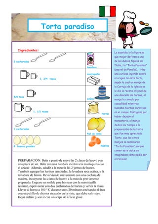 PANETTONE
                     Torta paradiso


   Ingredientes:
                                                                                  La suavidad y la ligereza
                                                                                  que mejor definen a uno
2 cucharadas                                                                      de los dulces típicos de
                                                                                  Italia,: la "Torta Paradiso"
                                                         levadura
                                                                                  (pastel de Paraíso).    Hay
                                                         mantequilla              una curiosa leyenda sobre
                    1, 3/4 tazas                                                  el origen de esta torta,
                                                                                  según la cual un monje de
                                                                                  la Cartuja de la iglesia se
                                                                                  le dio la receta original de
                                                                                  una doncella de Parona, el
4/5 taza
                                                         azúcar                   monje la conocía por
                                                                                  casualidad mientras
                                                                                  buscaba hierbas curativas
               1, 1/2 tazas                                                       en el campo. Castigado por
                                                                         harina
                                                                                  haber dejado el
                                                                                  monasterio, el monje
                                                                                  dedicó su tiempo a la
1 cucharadas                                                                      preparación de la torta
                                                         Piel de limón            que fue muy apreciada.
                                                                                  Tanto, que los otros
                                                                                  monjes la nombraron
4 huevos grandes                                                       huevos     "Torta Paradiso" porque
                                                                                  comer este dulce se
                                                                                  imaginaban cómo podía ser
                                                                                  el Paraíso!
   PREPARACIÓN: Batir a punto de nieve las 2 claras de huevo con
   una pizca de sal. Batir con una batidora eléctrica la mantequilla con
   el azúcar. Además, añadir a la mezcla las 2 yemas de huevo.
   También agregar las harinas tamizadas, la levadura seca activa, y la
   ralladura de limón. Revolviendo suavemente con una cuchara de
   madera, incorporar las claras de huevo a la mezcla previamente
   preparada. Engrase un molde para hornear con la mantequilla
   restante, espolvorear con dos cucharadas de harina y verter la masa.
   Llevar al horno a 180 ° C durante unos 20 minutos revisando el área
   con un palillo de dientes atrapado en la torta, que debe salir seco.
   Dejar enfriar y servir con una capa de azúcar glasé.
 
