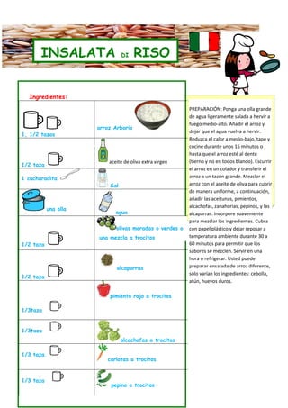 INSALATA                 DI    RISO


      Ingredientes:

                                                              Short-grain arborio, the rice
                                                             PREPARACIÓN: Ponga una olla grande
                                                              used to create creamy risotto,
                                                             de agua ligeramente salada a hervir a
                                                              gets a completely different
                                                             fuego medio-alto. Añadir el arroz y
                          arroz Arborio
                                                             dejar que el agua vuelva a hervir.the
                                                              treatment here. Cooking
    1, 1/2 tazas
                                                             Reduzca el calor a medio-bajo,water
                                                              rice in abundant salted tape y
                                                             cocine tossing unoswith olive o oil
                                                              and durante it 15 minutos
                                                              keeps the grains from sticking
                                                             hasta que el arroz esté al dente
                              aceite de oliva extra virgen   (tierno y no and turns them Escurrir
                                                              together en todos blando). into a
    1/2 taza
                                                             el arroz en un for a summer salad.
                                                              great base colador y transferir el
    1 cucharadita                                            arroz a assertive flavors in this
                                                              The un tazón grande. Mezclar el
                              Sal                            arroz consalad are especially
                                                              rice      el aceite de oliva para cubrir
                                                             de manera uniforme, day when you
                                                              welcome on a hot a continuación,
                                                             añadirlooking for pimientos, to
                                                              are las aceitunas, something
                                                              stimulate your appetite.
                                                             alcachofas, zanahorias, pepinos, y las
               una olla
                                 agua                        alcaparras. Incorpore suavemente

                                                             para mezclar los ingredientes. Cubra
                                 olivas moradas o verdes o   con papel plástico y dejar reposar a
                          una mezcla a trocitos              temperatura ambiente durante 30 a
    1/2 taza                                                 60 minutos para permitir que los
                                                             sabores se mezclen. Servir en una
                                                             hora o refrigerar. Usted puede
                                 alcaparras                  preparar ensalada de arroz diferente,
                                                             sólo varían los ingredientes: cebolla,
    1/2 taza
                                                             atún, huevos duros.

                              pimiento rojo a trocitos

    1/3taza


    1/3taza
                                    alcachofas a trocitos

    1/3 taza
                             carlotas a trocitos


    1/3 taza
                               pepino a trocitos
 