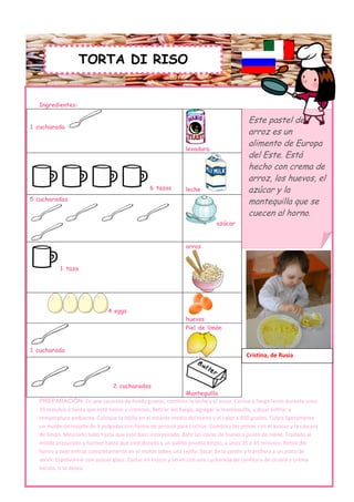TORTA DI RISO


   Ingredientes:

                                                                                       Este pastel de
1 cucharada
                                                                                       arroz es un
                                                                                       alimento de Europa
                                                              levadura
                                                                                       del Este. Está
                                                                                       hecho con crema de
                                                                                       arroz, los huevos, el
                                               6 tazas        leche                    azúcar y la
5 cucharadas                                                                           mantequilla que se
                                                                                       cuecen al horno.
                                                                          azúcar


                                                              arroz


           1 taza




                              4 eggs
                                                              huevos
                                                              Piel de limón


1 cucharada
                                                                                       Cristina, de Rusia



                                2 cucharadas
                                                                  Mantequilla
   PREPARACIÓN: En una cacerola de fondo grueso, combine la leche y el arroz. Cocine a fuego lento durante unos
   35 minutos o hasta que esté tierno y cremoso. Retirar del fuego, agregar la mantequilla, y dejar enfriar a
   temperatura ambiente. Coloque la rejilla en el estante medio del horno y el calor a 350 grados. Cubra ligeramente
   un molde de resorte de 9 pulgadas con forma de aerosol para cocinar. Combina las yemas con el azúcar y la cáscara
   de limón. Mezclarlo todo hasta que esté bien incorporado. Batir las claras de huevo a punto de nieve. Traslado al
   molde preparado y hornee hasta que esté dorado y un palillo prueba limpio, a unos 35 a 45 minutos. Retire del
   horno y deje enfriar completamente en el molde sobre una rejilla. Sacar de la sartén y transfiera a un plato de
   servir. Espolvorear con azúcar glass. Cortar en trozos y servir con una cucharada de confitura de ciruela y crema
   batida, si lo desea.
 