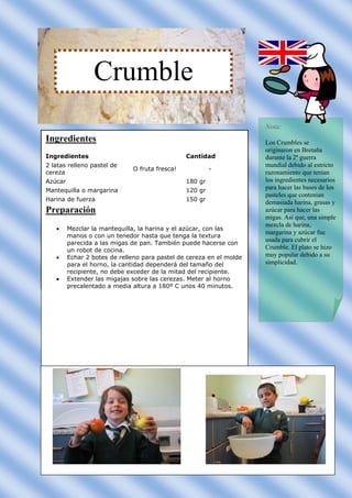 Crumble
                                                                      Nota:
Ingredientes                                                          Los Crumbles se
                                                                      originaron en Bretaña
Ingredientes                                    Cantidad              durante la 2ª guerra
2 latas relleno pastel de                                             mundial debido al estricto
                              O fruta fresca!            -
cereza                                                                razonamiento que tenían
Azúcar                                          180 gr                los ingredientes necesarios
Mantequilla o margarina                         120 gr                para hacer las bases de los
                                                                      pasteles que contenían
Harina de fuerza                                150 gr
                                                                      demasiada harina, grasas y
Preparación                                                           azúcar para hacer las
                                                                      migas. Así que, una simple
                                                                      mezcla de harina,
        Mezclar la mantequilla, la harina y el azúcar, con las
                                                                      margarina y azúcar fue
         manos o con un tenedor hasta que tenga la textura
                                                                      usada para cubrir el
         parecida a las migas de pan. También puede hacerse con
         un robot de cocina.                                          Crumble. El plato se hizo
        Echar 2 botes de relleno para pastel de cereza en el molde   muy popular debido a su
         para el horno, la cantidad dependerá del tamaño del          simplicidad.
         recipiente, no debe exceder de la mitad del recipiente.
        Extender las migajas sobre las cerezas. Meter al horno
         precalentado a media altura a 180º C unos 40 minutos.
 