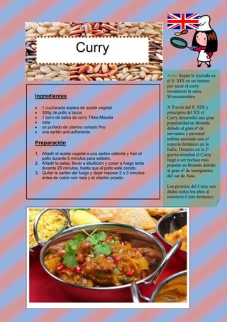 Curry
                                                                Nota: Según la leyenda en
                                                                el S. XIX en un intento
                                                                por sacar el curry
                                                                inventaron la salsa
Ingredientes                                                    Worcestershire.

   1 cucharada sopera de aceite vegetal                        A Través del S. XIX y
   300g de pollo a tacos                                       principios del XX el
   1 tarro de salsa de curry Tikka Masala                      Curry desarrolló una gran
   nata                                                        popularidad en Bretaña
   un puñado de cilantro cortado fino                          debido al gran nº de
   una sartén anti-adherente                                   sirvientes y personal
                                                                militar asociado con el
Preparación                                                     imperio británico en la
                                                                Índia. Después en la 2ª
1. Añadir el aceite vegetal a una sarten caliente y freir el    guerra mundial el Curry
   pollo durante 5 minutos para sellarlo.                       llegó a ser incluso más
2. Añadir la salsa, llevar a ebullición y cocer a fuego lento   popular en Bretaña debido
   durante 25 minutos, hasta que el pollo esté cocido.
                                                                al gran nº de inmigrantes
3. Quitar la sartén del fuego y dejar reposar 2 o 3 minutos
   antes de cubrir con nata y el cilantro picado.               del sur de Asia.

                                                                Los premios del Curry son
                                                                dados todos los años al
                                                                meritorio Curry británico.
 
