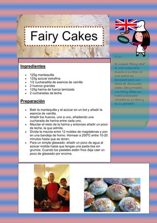 Fairy Cakes
                                                                Nota:

                                                                El nombre “Fairy cake”
Ingredientes                                                    es una imaginaria
                                                                alusión a su talla, la
     125g mantequilla                                          cual podría ser
     125g azúcar extrafina                                     apropiada para una
     1/2 cucharadita de esencia de vainilla                    fiesta de diminutas
     2 huevos grandes
                                                                hadas (fairy=hada).
     125g harina de fuerza tamizada
                                                                Las Fairy cakes son
     2 cucharadas de leche
                                                                tradicionalmente
                                                                variadas en su talla y
Preparación                                                     en su glaseado.

     Batir la mantequilla y el azúcar en un bol y añadir la
      esencia de vainilla.
     Añadir los huevos, uno a uno, añadiendo una
      cucharada de harina entre cada uno.
     Mezclar el resto de la harina y entonces añadir un poco
      de leche, la que admita.
     Divide la mezcla entre 12 moldes de magdalenas y pon
      en una bandeja de horno. Hornear a 200ºC entre 10-20
      minutos hasta que se doren.
     Para un simple glaseado: añadir un poco de agua al
      azúcar molida hasta que tengas una pasta lisa sin
      grumos. Cuando los pasteles estén frios deja caer un
      poco de glaseado por encima.
 