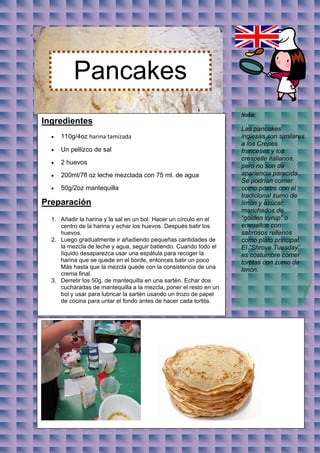 “




              Pancakes
                                                                       Nota:
    Ingredientes
                                                                       Las pancakes
         110g/4oz harina tamizada                                     inglesas son similares
                                                                       a los Crepes
         Un pellizco de sal                                           franceses y los
                                                                       crespelle italianos,
         2 huevos
                                                                       pero no son de
         200ml/7fl oz leche mezclada con 75 ml. de agua               apariencia parecida.
                                                                       Se podrían comer
         50g/2oz mantequilla                                          como postre con el
                                                                       tradicional zumo de
    Preparación                                                        limón y azúcar,
                                                                       manchados de
      1. Añadir la harina y la sal en un bol. Hacer un círculo en el   “golden syrup” o
         centro de la harina y echar los huevos. Después batir los     envueltos con
         huevos.                                                       sabrosos rellenos
      2. Luego gradualmente ir añadiendo pequeñas cantidades de        como plato principal.
         la mezcla de leche y agua, seguir batiendo. Cuando todo el    El “Shrove Tuesday”
         líquido desaparezca usar una espátula para recoger la         es costumbre comer
         harina que se quede en el borde, entonces batir un poco       tortitas con zumo de
         Más hasta que la mezcla quede con la consistencia de una
                                                                       limón.
         crema final.
      3. Derretir los 50g. de mantequilla en una sartén. Echar dos
         cucharadas de mantequilla a la mezcla, poner el resto en un
         bol y usar para lubricar la sartén usando un trozo de papel
         de cocina para untar el fondo antes de hacer cada tortita.
 