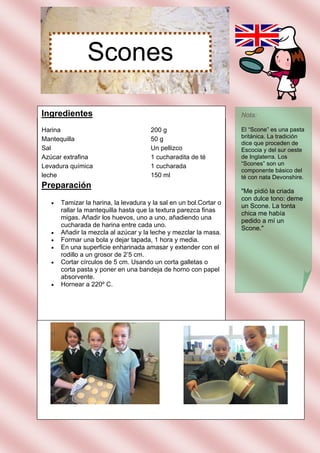 Scones

Ingredientes                                                        Nota:

Harina                                 200 g                        El “Scone” es una pasta
Mantequilla                            50 g                         británica. La tradición
                                                                    dice que proceden de
Sal                                    Un pellizco                  Escocia y del sur oeste
Azúcar extrafina                       1 cucharadita de té          de Inglaterra. Los
Levadura química                       1 cucharada                  “Scones” son un
                                                                    componente básico del
leche                                  150 ml                       té con nata Devonshire.
Preparación
                                                                    "Me pidió la criada
                                                                    con dulce tono: deme
      Tamizar la harina, la levadura y la sal en un bol.Cortar o
                                                                    un Scone. La tonta
       rallar la mantequilla hasta que la textura parezca finas
                                                                    chica me había
       migas. Añadir los huevos, uno a uno, añadiendo una
                                                                    pedido a mí un
       cucharada de harina entre cada uno.
                                                                    Scone."
      Añadir la mezcla al azúcar y la leche y mezclar la masa.
      Formar una bola y dejar tapada, 1 hora y media.
      En una superficie enharinada amasar y extender con el
       rodillo a un grosor de 2’5 cm.
      Cortar círculos de 5 cm. Usando un corta galletas o
       corta pasta y poner en una bandeja de horno con papel
       absorvente.
      Hornear a 220º C.
 