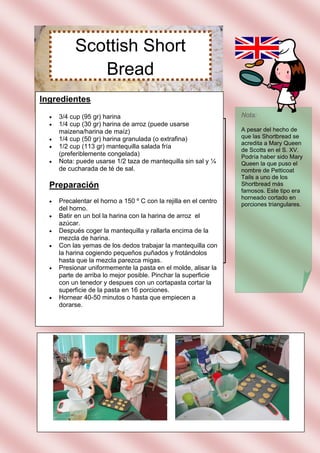 Scottish Short
              Bread
Ingredientes
     3/4 cup (95 gr) harina                                       Nota:
     1/4 cup (30 gr) harina de arroz (puede usarse
      maizena/harina de maíz)                                      A pesar del hecho de
     1/4 cup (50 gr) harina granulada (o extrafina)               que las Shortbread se
                                                                   acredita a Mary Queen
     1/2 cup (113 gr) mantequilla salada fría
                                                                   de Scotts en el S. XV.
      (preferiblemente congelada)                                  Podría haber sido Mary
     Nota: puede usarse 1/2 taza de mantequilla sin sal y ¼       Queen la que puso el
      de cucharada de té de sal.                                   nombre de Petticoat
                                                                   Tails a uno de los
  Preparación                                                      Shortbread más
                                                                   famosos. Este tipo era
                                                                   horneado cortado en
     Precalentar el horno a 150 º C con la rejilla en el centro   porciones triangulares.
      del horno.
     Batir en un bol la harina con la harina de arroz el
      azúcar.
     Después coger la mantequilla y rallarla encima de la
      mezcla de harina.
     Con las yemas de los dedos trabajar la mantequilla con
      la harina cogiendo pequeños puñados y frotándolos
      hasta que la mezcla parezca migas.
     Presionar uniformemente la pasta en el molde, alisar la
      parte de arriba lo mejor posible. Pinchar la superficie
      con un tenedor y despues con un cortapasta cortar la
      superficie de la pasta en 16 porciones.
     Hornear 40-50 minutos o hasta que empiecen a
      dorarse.
 