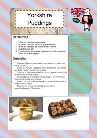 Yorkshire
                    Puddings
                                                                   Nota:
    Ingredientes
                                                                   El Yorkshire Pudding
      1.   4 huevos grandes en una jarra                           es una clásica receta
      2.   la misma cantidad de leche que de huevos                británica y uno de los
      3.   la misma cantidad de harina que de huevos               principales
      4.   un pellizco de sal                                      componentes del plato
      5.   2 cucharadas soperas de manteca de cerdo, grasa de      nacional inglés: Roast
           ternera o aceite vegetal                                beef con Yorkshire
                                                                   pudding, un plato
    Preparación                                                    regional con nacional e
                                                                   internacional interés..
       Calentar el horno a la máxima temperatura posible, sin
     pasar de 230ºC.
       Echar los huevos y la leche en un bol grande y añadir la
     sal. Batir y dejar reposar 10 minutos.
       Tamizar la misma cantidad de harina (que de huevos) en
     la mezcla de leche y huevo.
       Dejar reposar la mezcla en la cocina por un mínimo de
     30 minutos o más si es posible.
       Poner una bolita del tamaño de un guisante de manteca
     en el molde y verter.
       Dejar cocer en el horno hasta que se doren
     aproximadamente 20 minutos.
 
