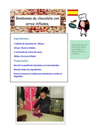 Bombones de chocolate con
             arroz inflados.



Ingredientes:
1 tableta de chocolate de 250 grs.
                                                       Estos bombones son
                                                       unos dulces típicos
125 grs. Nueces ralladas .
                                                       en navidad y en
1 cucharada de crema de cacao.                         fiestas de moros y
                                                       cristianos.
100 grs. De arroz inflado

Preparación:
Derretir la pastilla de chocolate en el microhondas.
Mezclar todos los ingredientes.
Poner la mezcla en moldes para bombones y meter al
frigorífico.
 