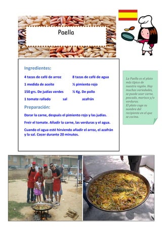 Paella




Ingredientes:
4 tazas de café de arroz         8 tazas de café de agua    La Paella es el plato
                                                            más típico de
1 medida de aceite               ½ pimiento rojo            nuestra región. Hay
                                                            muchas variedades,
150 grs. De judías verdes        ½ Kg. De pollo
                                                            se puede usar carne,
1 tomate rallado           sal         azafrán              pescado, marisco y/o
                                                            verduras.
                                                            El plato coge su
Preparación:                                                nombre del
                                                            recipiente en el que
Dorar la carne, después el pimiento rojo y las judías.      se cocina.
Freir el tomate. Añadir la carne, las verduras y el agua.
Cuando el agua esté hirviendo añadir el arroz, el azafrán
y la sal. Cocer durante 20 minutos.
 