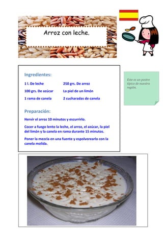 Arroz con leche.




Ingredientes:
                                                             Este es un postre
1 l. De leche             250 grs. De arroz                  típico de nuestra
                                                             región.
100 grs. De azúcar        La piel de un limón
1 rama de canela          2 cucharadas de canela


Preparación:
Hervir el arroz 10 minutos y escurrirlo.
Cocer a fuego lento la leche, el arroz, el azúcar, la piel
del limón y la canela en rama durante 15 minutos.
Poner la mezcla en una fuente y espolvorearlo con la
canela molida.
 