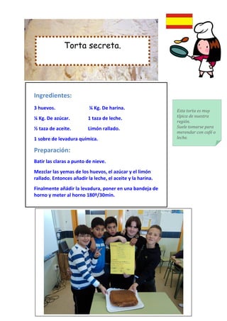 Torta secreta.




Ingredientes:
3 huevos.                 ¼ Kg. De harina.
                                                            Esta torta es muy
                                                            típica de nuestra
¼ Kg. De azúcar.         1 taza de leche.
                                                            región.
½ taza de aceite.        Limón rallado.                     Suele tomarse para
                                                            merendar con café o
1 sobre de levadura química.                                leche.

Preparación:
Batir las claras a punto de nieve.
Mezclar las yemas de los huevos, el azúcar y el limón
rallado. Entonces añadir la leche, el aceite y la harina.
Finalmente añádir la levadura, poner en una bandeja de
horno y meter al horno 180º/30min.
 