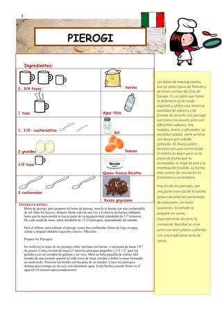 3




                                      PIEROGI

     Ingredientes:


                                                                                                 Las bolas de masa guisadas,
2, 3/4 tazas                                                                       harina        son un plato típico de Polonia y
                                                                                                 de otras cocinas del Este de
                                                                                                 Europa. Es un plato que toma
                                                                                                 la delantera en la moda
                                                                                                 regional y ofrece una inmensa
                                                                                                 variedad de sabores y de
1 taza                                                           Agua tibia
                                                                                                 formas de servirlo. Los pierogis
                                                                                                 son como los raviolis pero con
                                                                                                 diferentes sabores, hay
1, 1/2- cucharaditas                                                                             salados, dulces y afrutados. La
                                                                          Sal                    variedad salada, suele servirse
                                                                                                 con bacon y/o cebolla
                                                                                                 salteada. En Rusia suelen
                                                                                                 servirse con una crema ácida.
2 grandes                                                                          huevos
                                                                                                 El relleno es dulce pero no la
                                                                                                 pasta de frutas que lo
1/2 taza                                                                                         acompaña, la miga de pan y la
                                                                                                 mantequilla fundida. La forma
                                                                 Queso fresco Ricotta            más común de cocinarlos es
                                                                                                 friéndolos o cociéndolos.

                                                                                                 Hoy en día los pierogis, son
3 cucharadas                                                                                     una parte esencial de la cocina
                                                                                                 polaca durante las vacaciones
                                                                   Kasza gryczana
                                                                                                 de estaciones. en estas
INSTRUCCIONES:
   Bolas de pierogi: para preparar las bolas de pierogi, mezcla la harina con una cucharadilla   ocasiones, la comida se
   de sal. Bate los huevos, después añade todo de una vez a la mezcla de harina, trabájalo       prepara sin carne,
   hasta que la masa pierda la mayor parte de su pegajosicidad (alrededor de 5-7 minutos).
   De cada tanda de masa, salen alrededor de 12-15 pierogies, dependiendo del tamaño.            especialmente durante la
                                                                                                 comida de Navidad se sirve
     Para el relleno: para rellenar el pierogi: cuece tres cucharadas llenas de trigo en agua
     salada y después añádele requesón y huevo. Mézclalo.                                        junto con doce platos cubiertos
                                                                                                 con una tradicional serie de
     Prepara los Pierogies
                                                                                                 salsas.
     En rrolla los la masa de los pierogis sobre una base con harina o encimera de hasta 1/8"
     de grueso. Corta círculos de masa (2" para los pierogies pequeños y 3-3 1/2" para los
     grandes) con un cortador de galletas o un vaso. Mete un bola pequeña de relleno (del
     tamaño de una cuchara sopera) en cada trozo de masa circular y dobla la masa formando
     un semicículo. Presiona los bordes con las púas de un tenedor. Cuece los pierogies
     durante poco tiempo en un cazo con abundante agua. Están hechos cuando flotan en el
     agua (8-10 minutos aproximadamente).
 
