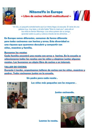 NitomeYo in Europe
                 « Libro de cocina infantil multicultural »


       “Un día, un pequeño extraterrestre azul (un títere) llega a la escuela. Él viene de una
              galaxia muy, muy lejos, y él sólo habla "Nice to meet you", para ello el
                  los niños le llaman Nitomeyo. Los niños quieren ser su amigo,
                  aprender sobre su país y cultura a través de los alimentos…..”

En Europa somos diferentes, comemos de forma diferente
pero todos cocinamos con harina y arroz. Esta diversidad es
una riqueza que queremos descubrir y compartir con
niños, maestros y familia.
Buscamos las recetas
Cada familia encontró una receta con arroz o harina. En la escuela se
seleccionaron todas las recetas con los niños y elegimos juntos algunas
recetas. Las buscamos en algún libro de cocina o en internet.
TALLER DE COCINA
Durante 2 tardes, organizamos talleres de cocina con los niños, maestros y
padres. Todos cocinamos juntos en la escuela.
                         Un padre para cada receta .
                               Los niños más pequeños con los mayores .


                                                              Juntos cocinando.




                                         Leemos la receta.
 