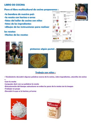 LIBRO DE COCINA
Para el libro multicultural de cocina preparamos :
-la bandera de nuestro país
-la receta con harina o arroz
-fotos del taller de cocina con niños
-fotos de los ingredientes
-dibujos de las instrucciones para realizar
las recetas
-Hechos de las recetas




                                pintamos algún pastel .




                                      Trabajo con niños :
- Vocabulario: descubrir algunas palabras acerca de la cocina, sobre ingredientes, utensilios de cocina
...
-Leer la receta
-Lenguaje: decir con sus palabras la receta
-Estructuración del tiempo: extructurar en orden los pasos de la receta con la imagen
-Trabajar en grupo
-Descubrir lo que es la harina y el arroz
 