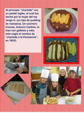 Al principio “charlotte” era
un pastel inglés, el cual fue
hecho por la mujer del rey
Jorge III. (un tipo de pudding
de manzana). Un cocinero
francés, Antonin Carême, lo
hizo con galletas y nata,
este cogió el nombre de
“charlotte à la Parisienne”,
en 18OO.
 