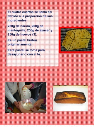 El cuatro cuartos se llama así
debido a la proporción de sus
ingredientes:
250g de harina, 250g de
mantequilla, 250g de azúcar y
250g de huevos (3).
Es un pastel bretón
originariamente.
Este pastel se toma para
desayunar o con el té.
 