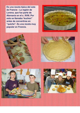 Es una receta típica del este
de Francia : La región de
Lorena, que fue parte de
Alemania en el s. XVIII. Por
esto se llamaba ‘kuchen”
antes de convertirse en
“quiche”. Es una receta muy
popular en Francia.
 