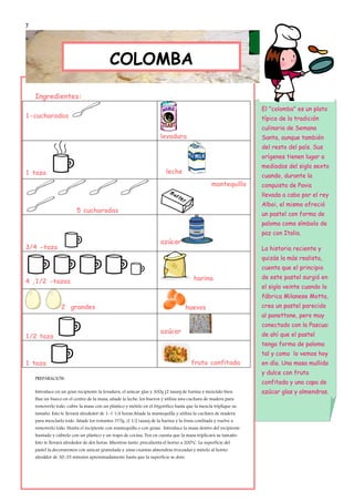 7



                                             PANETTONE
                                           COLOMBA

    Ingredientes:
                                                                                                                El "colomba" es un plato
1-cucharadas                                                                                                    típico de la tradición
                                                                                                                culinaria de Semana
                                                                      levadura                                  Santa, aunque también
                                                                                                                del resto del país. Sus
                                                                                                                orígenes tienen lugar a
                                                                                                                mediados del siglo sexto
1 taza                                                                   leche
                                                                                                                cuando, durante la
                                                                                                 mantequilla    conquista de Pavia
                                                                                                                llevada a cabo por el rey
                                                                                                                Alboi, el mismo ofreció
                         5 cucharadas
                                                                                                                un pastel con forma de
                                                                                                                paloma como símbolo de
                                                                                                                paz con Italia.
                                                                      azúcar
3/4 -taza                                                                                                       La historia reciente y
                                                                                                                quizás la más realista,
                                                                                                                cuenta que el principio
                                                                                       harina                   de este pastel surgió en
4 ,1/2 -tazas
                                                                                                                el siglo veinte cuando la
                                                                                                                fábrica Milanese Motta,
                 2 grandes                                                         huevos                       crea un pastel parecido
                                                                                                                al panettone, pero muy
                                                                                                                conectado con la Pascua:
                                                                      azúcar                                    de ahí que el pastel
1/2 taza
                                                                                                                tenga forma de paloma
                                                                                                                tal y como lo vemos hoy
1 taza                                                                                fruta confitada           en día. Una masa mullida
                                                                                                                y dulce con fruta
    PREPARACIÓN:
                                                                                                                confitada y una capa de
    Introduce en un gran recipiente la levadura, el azúcar glas y 300g (2 tazas) de harina y mézclalo bien.     azúcar glas y almendras.
    Haz un hueco en el centro de la masa, añade la leche, los huevos y utiliza una cuchara de madera para
    removerlo todo, cubre la masa con un plástico y mételo en el frigorífico hasta que la mezcla triplique su
    tamaño. Esto te llevará alrededor de 1-1 1/4 horas.Añade la mantequilla y utiliza la cuchara de madera
    para mezclarlo todo. Añade los restantes 375g /2 1/2 tazas) de la harina y la fruta confitada y vuelve a
    removerlo todo. Hunta el recipiente con mantequilla o con grasa. Introduce la masa dentro del recipiente
    huntado y cúbrelo con un plástico y un trapo de cocina. Ten en cuenta que la masa triplicará su tamaño.
    Esto te llevará alrededor de dos horas. Mientras tanto, precalienta el horno a 200ºC. La superficie del
    pastel la decoraremos con azúcar granulada y unas cuantas almendras troceadas y mételo al horno
    alreddor de 30-35 minutos aproximadamente hasta que la superficie se dore.
 