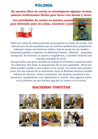 POLONIA
En nuestro libro de cocina se introdujeron algunas recetas
polacas tradicionales fáciles para hacer con harina y arroz.
  Las actividades de cocina en nuestra escuela fueron una
gran diversión para los niños, maestros y padres de familia.




Todos los niños de edad preescolar participaron en clases de cocina. Los
 más jóvenes fueron ayudados por un cocinero profesional y prepararon
    sabrosos crepes con delicioso relleno. Con la ayuda de sus madres
hornearon galletas crujientes en diferentes formas, "Ranitas" "pequeñas
 mariposas" he hicieron un pastel y magdalenas, y también hicieron una
                        colorida ensalada de arroz.
Aunque hubo una gran cantidad de trabajo el resultado compensó todos
 los esfuerzos. Sin duda, la degustación fue lo más agradable Ahora los
niños pueden ayudar a sus madres en la cocina. Los niños más grandes,
junto con las señoras de la asociación rural en Borkowo hicieron raviolis
   rellenos de chucrut, setas y manzanas. Las mujeres ayudaron a los
alumnos y compartieron sus experiencias y recetas. Para algunos niños,
      era la primera vez que hacían algo por su cuenta en la cocina.


                   HACIENDO TORTITAS
 